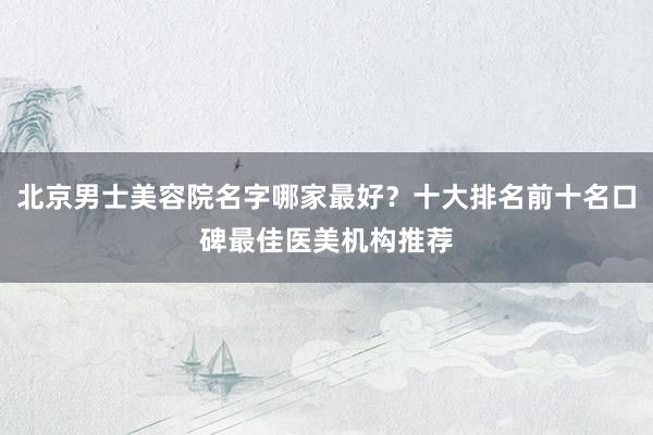 北京男士美容院名字哪家最好？十大排名前十名口碑最佳医美机构推荐