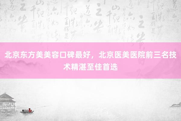 北京东方美美容口碑最好，北京医美医院前三名技术精湛至佳首选