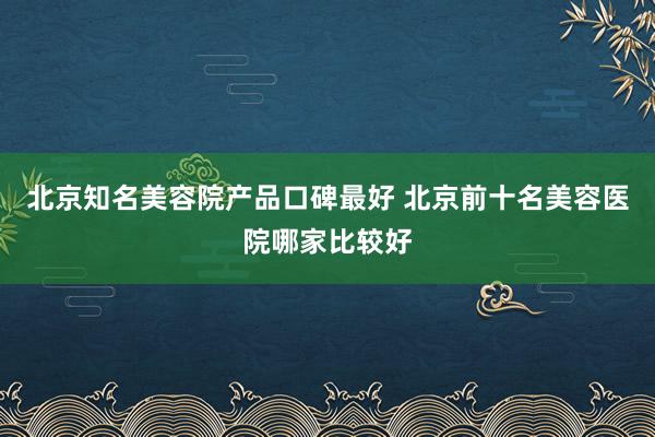 北京知名美容院产品口碑最好 北京前十名美容医院哪家比较好