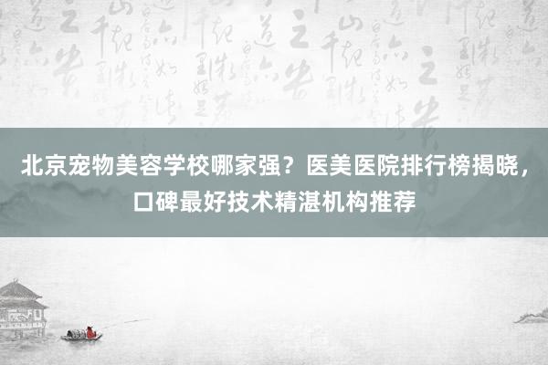 北京宠物美容学校哪家强？医美医院排行榜揭晓，口碑最好技术精湛机构推荐