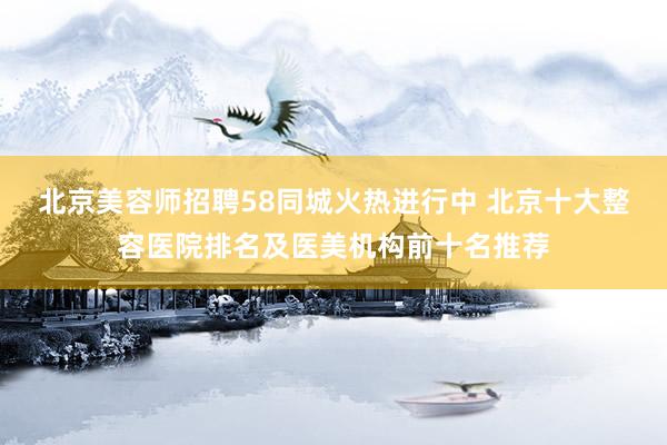 北京美容师招聘58同城火热进行中 北京十大整容医院排名及医美机构前十名推荐