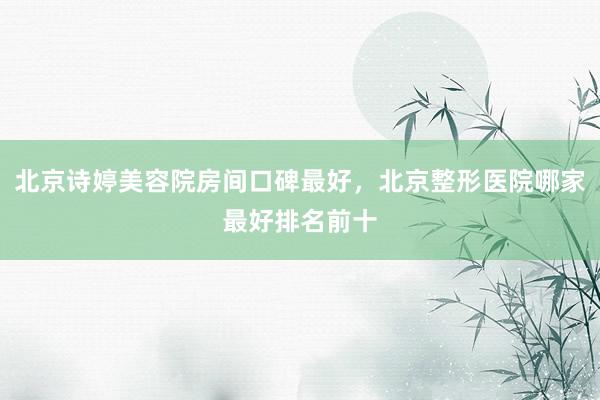 北京诗婷美容院房间口碑最好，北京整形医院哪家最好排名前十