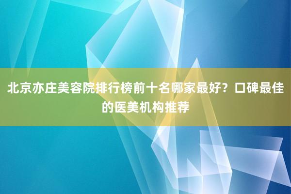 北京亦庄美容院排行榜前十名哪家最好？口碑最佳的医美机构推荐