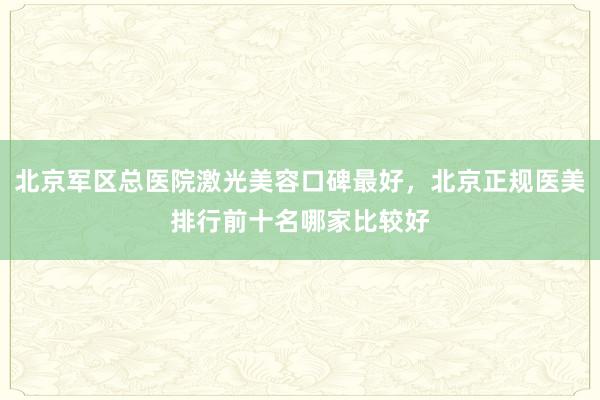 北京军区总医院激光美容口碑最好，北京正规医美排行前十名哪家比较好