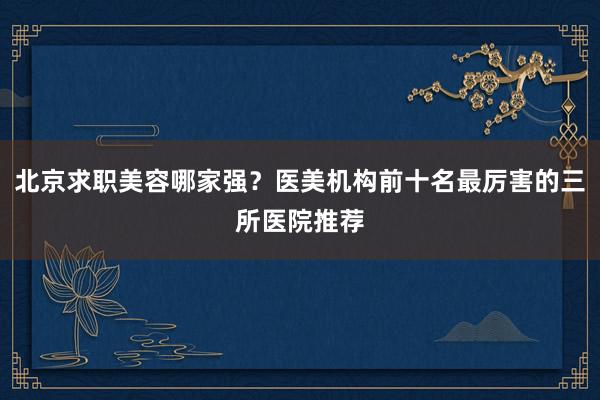 北京求职美容哪家强？医美机构前十名最厉害的三所医院推荐