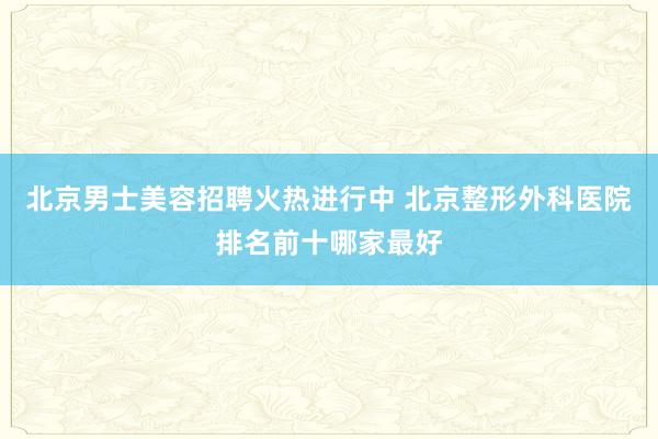 北京男士美容招聘火热进行中 北京整形外科医院排名前十哪家最好