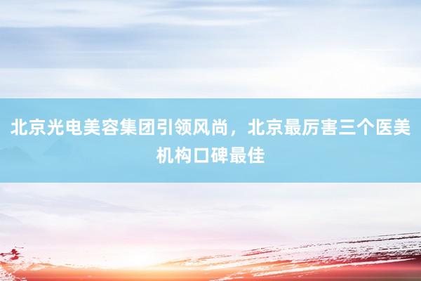 北京光电美容集团引领风尚，北京最厉害三个医美机构口碑最佳