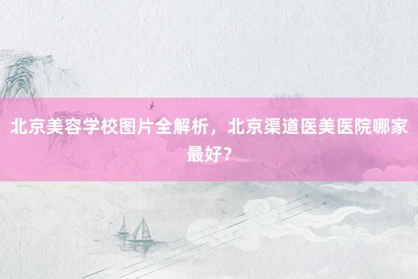 北京美容学校图片全解析，北京渠道医美医院哪家最好？