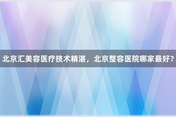 北京汇美容医疗技术精湛，北京整容医院哪家最好？