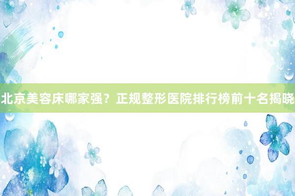 北京美容床哪家强？正规整形医院排行榜前十名揭晓
