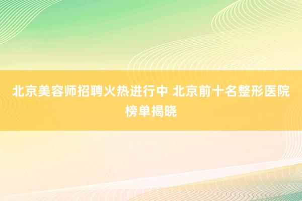 北京美容师招聘火热进行中 北京前十名整形医院榜单揭晓