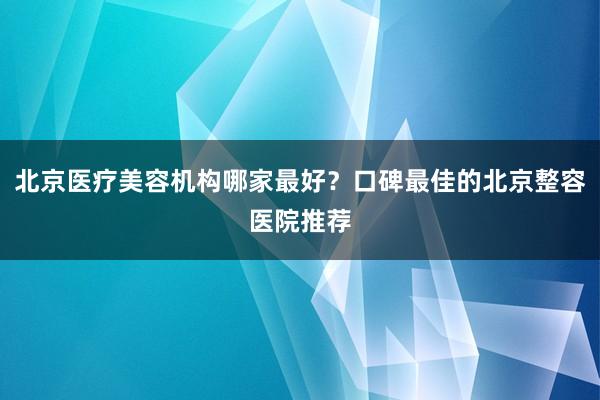 北京医疗美容机构哪家最好？口碑最佳的北京整容医院推荐