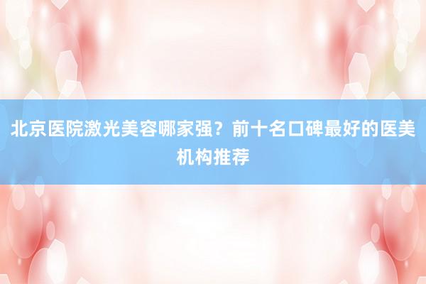 北京医院激光美容哪家强？前十名口碑最好的医美机构推荐