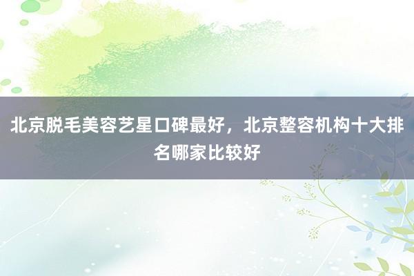 北京脱毛美容艺星口碑最好，北京整容机构十大排名哪家比较好