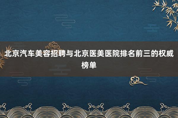 北京汽车美容招聘与北京医美医院排名前三的权威榜单