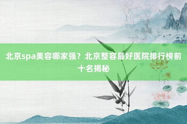 北京spa美容哪家强？北京整容最好医院排行榜前十名揭秘