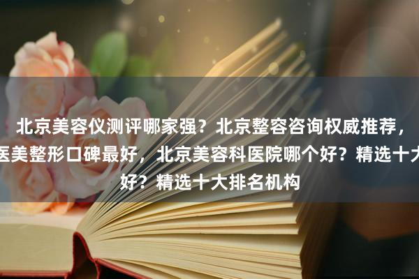 北京美容仪测评哪家强？北京整容咨询权威推荐，北京美容医美整形口碑最好，北京美容科医院哪个好？精选十大排名机构