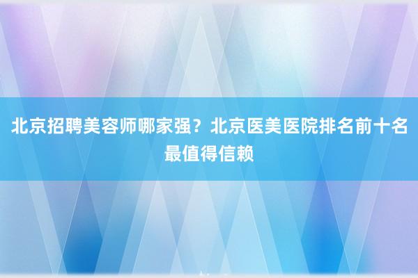 北京招聘美容师哪家强？北京医美医院排名前十名最值得信赖