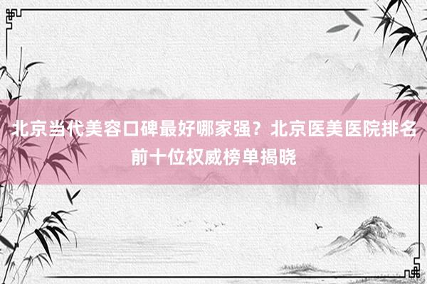 北京当代美容口碑最好哪家强？北京医美医院排名前十位权威榜单揭晓