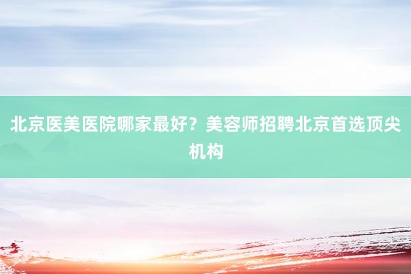 北京医美医院哪家最好？美容师招聘北京首选顶尖机构