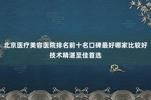 北京医疗美容医院排名前十名口碑最好哪家比较好技术精湛至佳首选