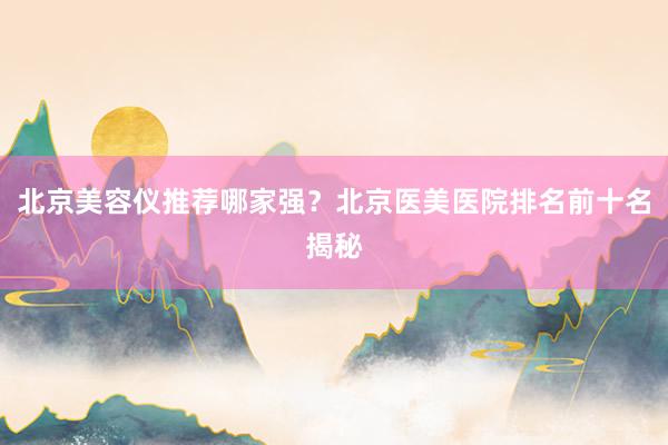 北京美容仪推荐哪家强？北京医美医院排名前十名揭秘