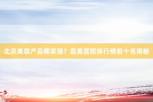 北京美容产品哪家强？医美医院排行榜前十名揭秘