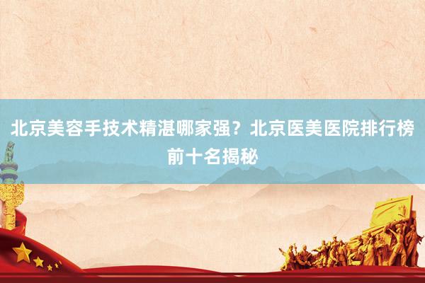 北京美容手技术精湛哪家强？北京医美医院排行榜前十名揭秘
