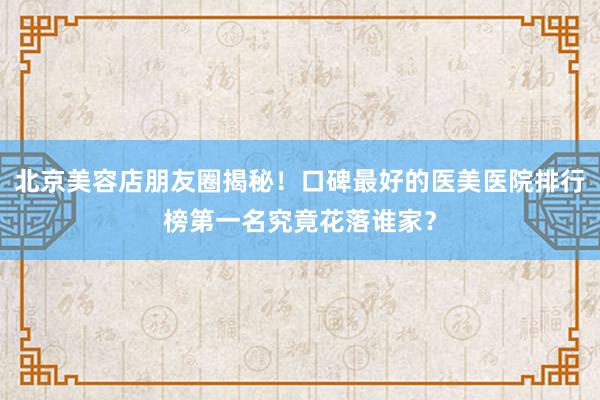 北京美容店朋友圈揭秘！口碑最好的医美医院排行榜第一名究竟花落谁家？