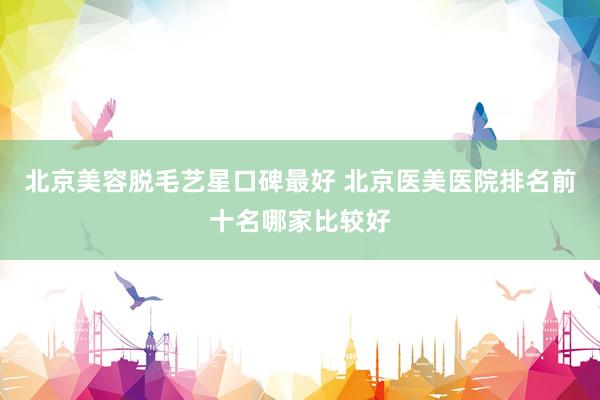 北京美容脱毛艺星口碑最好 北京医美医院排名前十名哪家比较好
