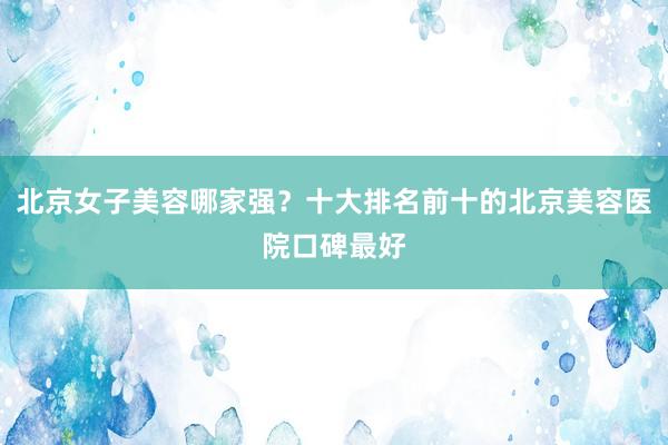北京女子美容哪家强？十大排名前十的北京美容医院口碑最好
