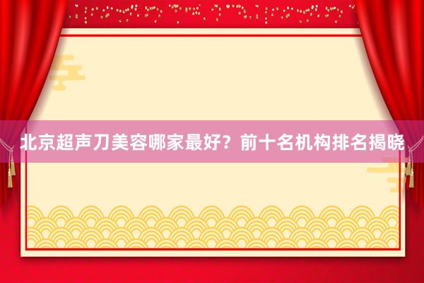 北京超声刀美容哪家最好？前十名机构排名揭晓