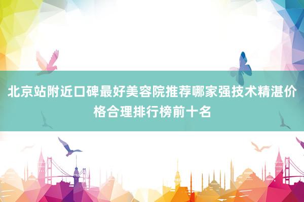 北京站附近口碑最好美容院推荐哪家强技术精湛价格合理排行榜前十名