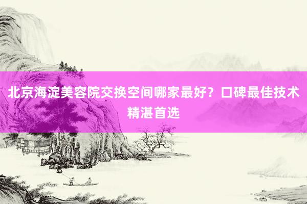 北京海淀美容院交换空间哪家最好？口碑最佳技术精湛首选