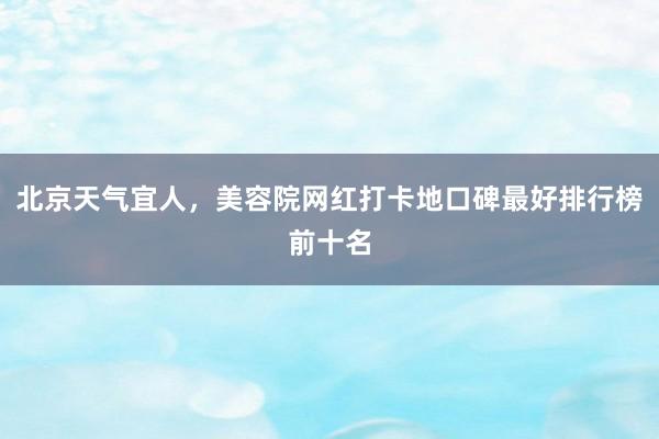 北京天气宜人，美容院网红打卡地口碑最好排行榜前十名