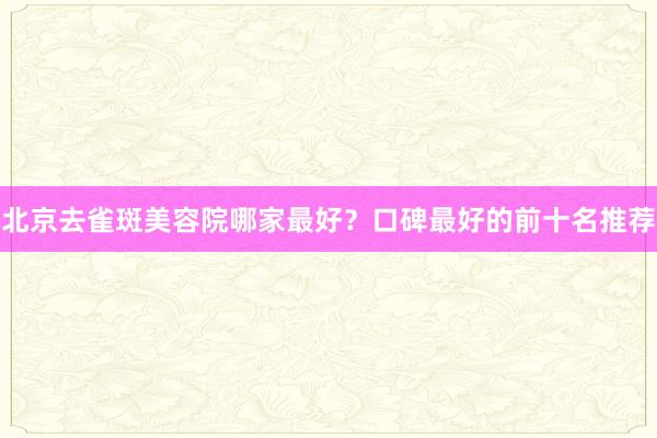 北京去雀斑美容院哪家最好？口碑最好的前十名推荐