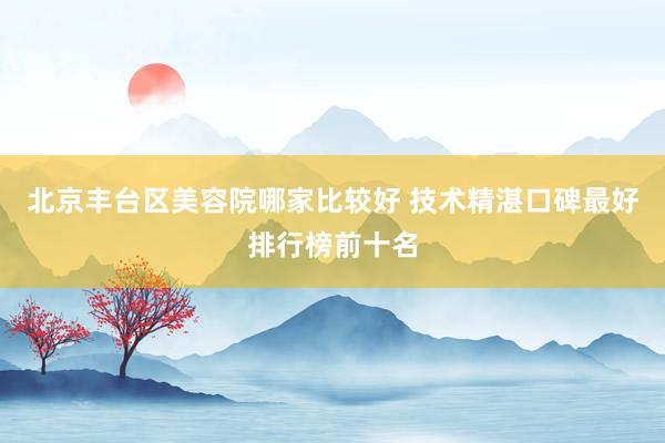 北京丰台区美容院哪家比较好 技术精湛口碑最好排行榜前十名