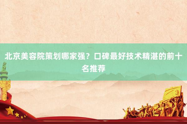 北京美容院策划哪家强？口碑最好技术精湛的前十名推荐