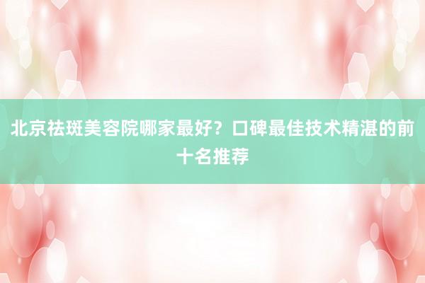 北京祛斑美容院哪家最好？口碑最佳技术精湛的前十名推荐
