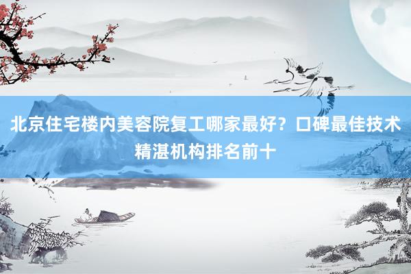 北京住宅楼内美容院复工哪家最好？口碑最佳技术精湛机构排名前十