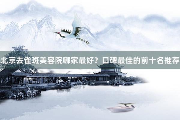 北京去雀斑美容院哪家最好？口碑最佳的前十名推荐