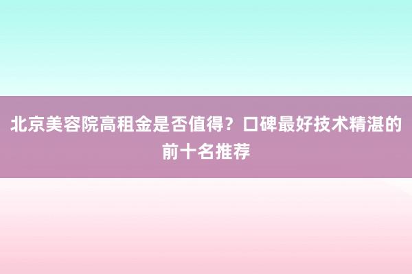 北京美容院高租金是否值得？口碑最好技术精湛的前十名推荐