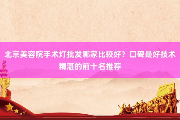 北京美容院手术灯批发哪家比较好？口碑最好技术精湛的前十名推荐