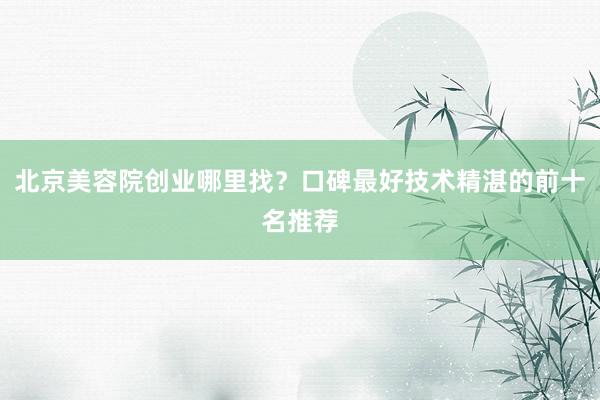 北京美容院创业哪里找？口碑最好技术精湛的前十名推荐