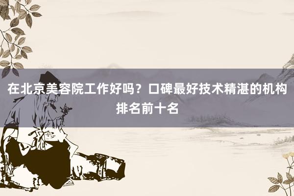 在北京美容院工作好吗？口碑最好技术精湛的机构排名前十名