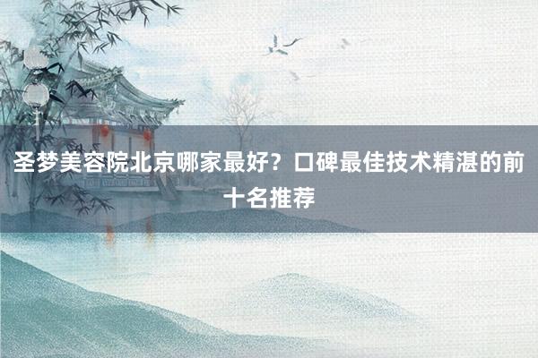 圣梦美容院北京哪家最好？口碑最佳技术精湛的前十名推荐