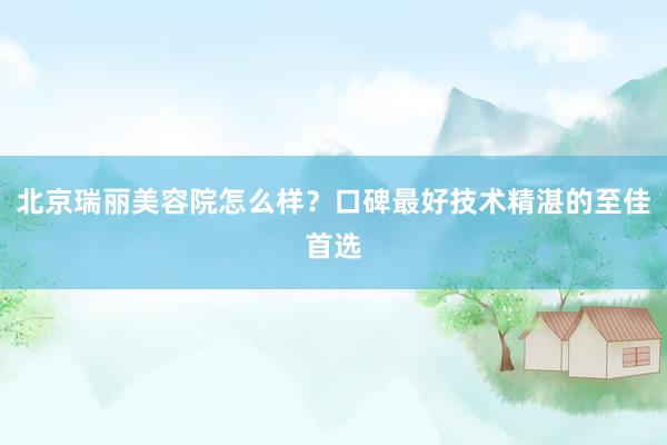 北京瑞丽美容院怎么样？口碑最好技术精湛的至佳首选