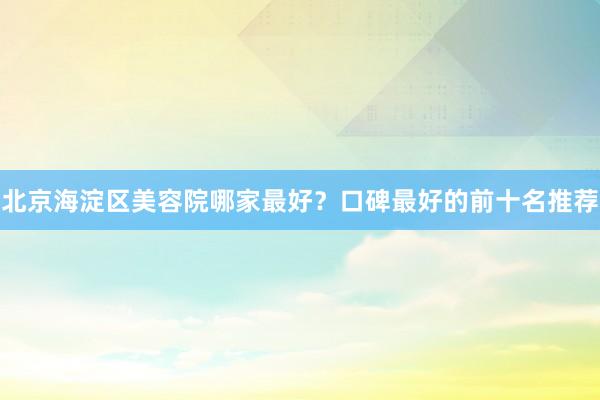 北京海淀区美容院哪家最好？口碑最好的前十名推荐