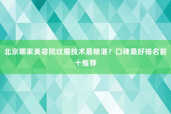 北京哪家美容院纹眉技术最精湛？口碑最好排名前十推荐