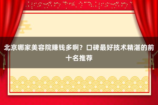 北京哪家美容院赚钱多啊？口碑最好技术精湛的前十名推荐